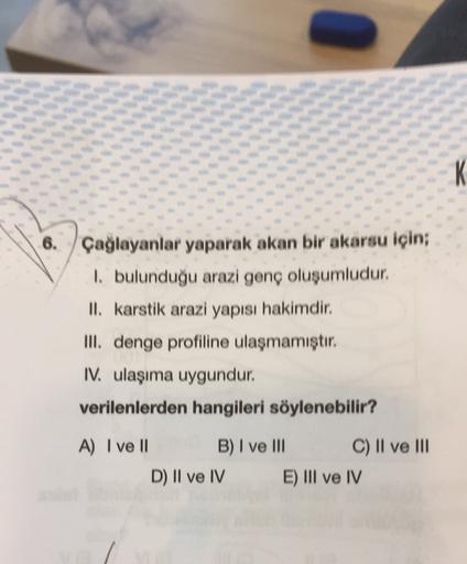 K
6. Çağlayanlar yaparak akan bir akarsu için;
1. bulunduğu arazi genç oluşumludur.
II. karstik arazi yapısı hakimdir.
III. denge profiline ulaşmamıştır.
IV. ulaşıma uygundur.
verilenlerden hangileri söylenebilir?
A) I ve II B) I ve III C) II ve III
D) II
