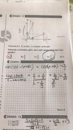 2cos2 _
- 1
(ÖRNEK: 11
3
3
B
3
Yukarıda A(1, 3) ve B(3, 1) noktaları verilmiştir.
Yukarıda verilenlere göre, tanx eşiti aşağıdakilerden han-
gisidir?
A)
B)
D)
E) 1
Çözüm:
) Ž C) 2 /
tan 190=(4+0)) = cotato)
f + = 3 2 1
-
& tond+tono
A tandang
a
Sulus
Yaniti A
ÖRNEK: 12
1 + tan15°
1 - tan15°
3+1+13-1
3+1
VE +1-13+1
ifadesinin dogorika
