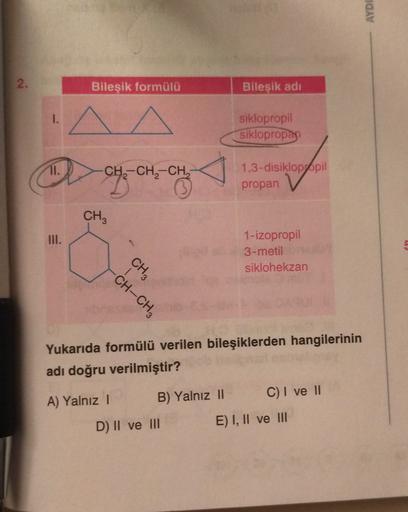 AYDI
2.
Bileşik formülü
Bileşik adi
1.
siklopropil
siklopropan
CH-CH2-CH,
,
1,3-disiklopppil
propan
CH3
III.
1-izopropil
3-metil
siklohekzan
CH3
CH-CH3
Yukarıda formülü verilen bileşiklerden hangilerinin
adı doğru verilmiştir?
A) Yalnız! B) Yalnız || C) I 