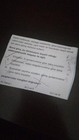 Askeri birliklerde, stratejik noktalarda, gece karanlığında
nöbet tutan askerler, canlı insan ve hayvanları tespit etmek
için gece görüş dürbünü kullanır.
Buna göre, bu dürbünlerin duyarlı olduğu
elektromanyetik dalgalar ile ilgili,
Enerjileri
, X-ışınlarınınkine göre daha küçüktür.
m
II. Frekanslari, radyo dalgalarınınkine göre daha
büyüktür.
III. Boşluktaki yayılma süratleri, gama ışınlarınınkine
& lo
göre daha küçüktür.
-
yargılarından hangileri doğrudur?
A) Yalniz !
B) ve II
C) I ve III
