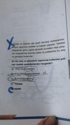 X
Tübitak ve Aselsan gibi güçlü teknoloji merkezlerimiz,
kurşun geçirmez yelekler ve kasklar yaparlar. Tehlikeli
bölgelerde görev yapan güvenlik kuvvetleri veya çatış-
ma bölgelerinde bulunan asker ve polislerimiz bu araç
ve gereçleri kullanırlar.
Bu tür a