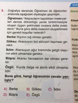 ÖĞRE
3. Coğrafya dersinde Öğretmen ile öğrenciler Akarsi
arasında aşağıdaki diyaloglar geçmiştir.
Öğretmen: “Akarsuların taşıdıkları materyal-
Kimya
leri denize döküldüğü yerde biriktirmesiyle
oluşan üçgen şeklindeki ovalara delta ovası
Suda e
denir.” Buna göre delta ovasının oluşabilmesi tağınd
için gerekli koşullar nelerdir?
Berke: Kiyinin sığ olması gerekir.
Fiziks
Göksu: Akarsuyun bol alüvyon taşıması ge-
rekir.
Akars
diklai
İklim: Akarsuyun ağız kısmında gelgit olayı-
likte
nin etkili olmaması gerekir.
aşınd
Büşra: Akarsu havzasının dar olması gere-
kir.
Özgü: Kıyıda dalga ve akıntı etkili olmama- Akai
lidir.
da c
Buna göre, hangi öğrencinin cevabı yan-
min
lıştır?
olm
A) Berke
C) İklim
B) Göksu
E) Özgü
D) Büşra
De
de
rel