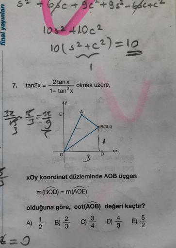 a
+ 6pc + 90 +9 s² - 66c+02
final yayınları
1052 +10c²
10 (32+(2)=10
7.
tan2x =
2 tan x
olmak üzere,
1- tan2x
E
wn
Vol
B(3t,t)
2
3
xOy koordinat düzleminde AOB üçgen
m(BOD) = m(AOE)
=
olduğuna göre, cot(AOB) değeri kaçtır?
2
A)
1
1
2
B)
C)
3
4
D) 4 33
D
E)