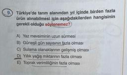 9. Türkiye'de tarım alanından yıl içinde birden fazla
ürün alınabilmesi için aşağıdakilerden hangisinin
gerekli olduğu söylenemez?
A) Yaz mevsiminin uzun sürmesi
B) Güneşli gün sayısının fazla olması
C) Sulama olanaklarının gelişmiş olması
D Yillik yağış miktarının fazla olması
E) Toprak verimliliğinin fazla olması