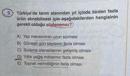 9. Türkiye'de tarım alanından yıl içinde birden fazla
ürün alınabilmesi için aşağıdakilerden hangisinin
gerekli olduğu söylenemez?
A) Yaz mevsiminin uzun sürmesi
B) Güneşli gün sayısının fazla olması
C) Sulama olanaklarının gelişmiş olması
D Yillik yağış miktarının fazla olması
E) Toprak verimliliğinin fazla olması
