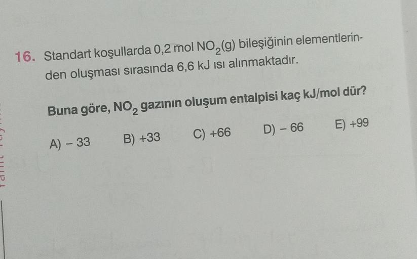 16. Standart koşullarda 0,2 mol NO2(g) bileşiğinin elementlerin-
den oluşması sırasında 6,6 kJ isi alınmaktadır.
Buna göre, No, gazının oluşum entalpisi kaç kJ/mol dür?
2
D) - 66
E) +99
C) +66
B) +33
A) - 33
