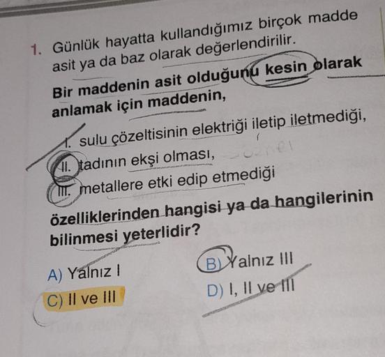 1. Günlük hayatta kullandığımız birçok madde
asit ya da baz olarak değerlendirilir.
Bir maddenin asit olduğunu kesin olarak
anlamak için maddenin,
I
GEL
sulu çözeltisinin elektriği iletip iletmediği,
II
. tadının ekşi olması,
III. metallere etki edip etmed