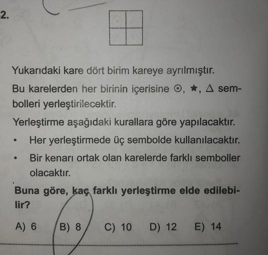 2.
9
Yukarıdaki kare dört birim kareye ayrılmıştır.
Bu karelerden her birinin içerisine o, *, A sem-
bolleri yerleştirilecektir.
Yerleştirme aşağıdaki kurallara göre yapılacaktır.
Her yerleştirmede üç sembolde kullanılacaktır.
Bir kenarı ortak olan kareler