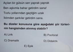 Açılan bir gülsün sen yaprak yaprak
Ben aşkımla bahar getirdim sana!
Tozlu yollarından geçtiğim uzak
İklimden şarkılar getirdim sana.
Bu dizeler konusuna göre aşağıdaki şiir türleri-
nin hangisinden alınmış olabilir?
A) Lirik
B) Pastoral
C) Dramatik
D) Didaktik
E) Epik