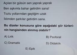 Açılan bir gülsün sen yaprak yaprak
Ben aşkımla bahar getirdim sana!
Tozlu yollarından geçtiğim uzak
İklimden şarkılar getirdim sana.
Bu dizeler konusuna göre aşağıdaki şiir türleri-
nin hangisinden alınmış olabilir?
A) Lirik
B) Pastoral
C) Dramatik
D) Didaktik
E) Epik
