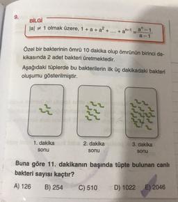 9.
BİLGİ
lal + 1 olmak üzere, 1 + a + a² + ... + an-1
a" - 1
a-1
Özel bir bakterinin ömrü 10 dakika olup ömrünün birinci da-
kikasında 2 adet bakteri üretmektedir.
Aşağıdaki tüplerde bu bakterilerin ilk üç dakikadaki bakteri
oluşumu gösterilmiştir.
22
1. dakika
sonu
2. dakika
sonu
3. dakika
sonu
Buna göre 11. dakikanın başında tüpte bulunan canlı
bakteri sayısı kaçtır?
A) 126
B) 254 C) 510 D) 1022 E) 2046
2