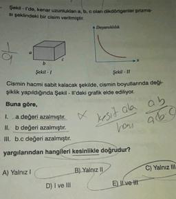 Şekil - I'de, kenar uzunlukları a, b, c olan dikdörtgenler prizma-
si şeklindeki bir cisim verilmiştir.
Dayanıklılık
to
b
Şekil - 1
Şekil - II
Cismin hacmi sabit kalacak şekilde, cismin boyutlarında deği-
şiklik yapıldığında Şekil - Il'deki grafik elde ediliyor.
Buna göre,
kesit ala ab
26.0
1. a değeri azalmıştır.
II. b değeri azalmıştır.
III. b.c değeri azalmıştır.
hou
yargılarından hangileri kesinlikle doğrudur?
A) Yalnız!
B) Yalnız II
C) Yalnız 111
D) I ve III
E) Il ve It