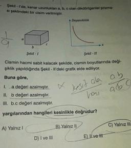 Şekil - I'de, kenar uzunlukları a, b, c olan dikdörtgenler prizma-
si şeklindeki bir cisim verilmiştir.
Dayanıklılık
to
b
Şekil - 1
Şekil - II
Cismin hacmi sabit kalacak şekilde, cismin boyutlarında deği-
şiklik yapıldığında Şekil - Il'deki grafik elde ediliyor.
Buna göre,
kesit ala ab
26.0
1. a değeri azalmıştır.
II. b değeri azalmıştır.
III. b.c değeri azalmıştır.
hou
yargılarından hangileri kesinlikle doğrudur?
A) Yalnız!
B) Yalnız II
C) Yalnız 111
D) I ve III
E) Il ve It
