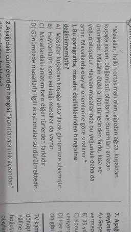 "Masallar, halkın ortak malı olan, ağızdan ağıza, kuşaktan
kuşağa geçen; olağanüstü olayları ve durumları anlatan
ürünlerdir. Masalın öteki anlatı türlerinden farkı, kısa ve
yoğun oluşudur. Hayvan masallarında bu yoğunluk daha da
artar. Masallarda olaylar önemlerine göre sıralanır."
1.Bu paragrafta, masalın özelliklerinden hangisine
değinilmemiştir?
A) Masallar kuşaktan kuşağa aktarılarak günümüze ulaşmıştır.
B) Hayvanların konu edildiği masallar da vardır.
C) Masallardaki anlatım tarzı diğer türlerden farklıdır.
D) Günümüzde masallarla ilgili araştırmalar sürdürülmektedir.
7. Aşağı
deyimir
A) Geçe
vermeze
B) 35 yıl
C) Konu
veriyord
D) Her
cin gibi
TV kam
dönüşt
hâline
boğuşu
olaylar
2. Aşağıdaki cümlelerden hangisi "kanıtlanabilirlik açısından"
