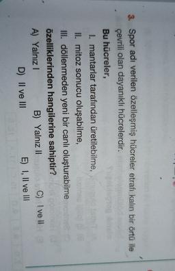 3. Spor adı verilen özelleşmiş hücreler etrafı kalın bir örtü ile
çevrili olan dayanıklı hücrelerdir.
Bu hücreler,
I. mantarlar tarafından üretilebilme,
II. mitoz sonucu oluşabilme,
III. döllenmeden yeni bir canlı oluşturabilme
özelliklerinden hangilerine sahiptir?
A) Yalnız!
B) Yalnız II
C) I ve II
D) II ve III
E) I, II ve III
