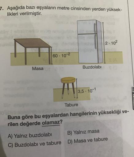 7. Aşağıda bazı eşyaların metre cinsinden yerden yüksek-
likleri verilmiştir.
2. 102
60. 10-2
Masata
Buzdolabı
|3,5 . 10-1
MIL TALAU
Tabure
Buna göre bu eşyalardan hangilerinin yüksekliği ve-
rilen değerde olamaz?
A) Yalnız buzdolabı B) Yalnız masa
C) Buzd