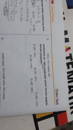 ANTENILIIT
Ödev Testi
Ai
Orta Düzey
5.
sin(x-10°)=cos(2x-50°)
denkleminin [Oº, 180°) aralığındaki çözüm kümesi aşağıda-
kilerden hangisidir?
wğındaki kökler toplamı kaç dere-
1
SM34 = 1
) 180
D) 210
E) 240
270 -0
A) {50°, 150°)
B) {40°, 150°} C) {50°, 170°}
D) {40°, 170°} E) {40°, 130°}
3x=-3Utrka
X-70t nok
76=0 x
16=1
780
710 V
-70
6.
cos50°.cos(x-10°)+sin50°.sin(x-10°)=cos4x