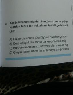 3. Aşağıdaki cümlelerden hangisinin sonuna öte-
kilerden farklı bir noktalama işareti getirilmeli-
dir?
A) Bu soruyu nasıl çözdüğümü hatırlamıyorum
B) Ders çalıştıktan sonra parka gideceklermiş
C) Kardeşimi anlamaz, sevmez olur muyum hiç
D) Olayın temel nedenini anlamaya çalışmalısın