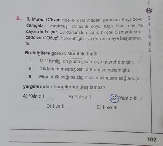 2.
A
II. Murad Dönemi'nde ilk defa madeni paralara Kayı boyu $
damgaları vurulmuş, Osmanlı soyu Kayı Han nesline
dayandırılmıştır
. Bu dönemden sonra birçok Osmanlı şeh- R
zadesine "Oğuz", "Korkut” gibi isimler verilmeye başlanmış-
M
tır.
A
L
Bu bilgilere