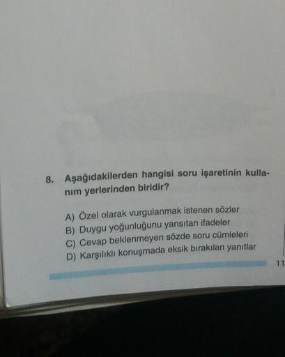 8. Aşağıdakilerden hangisi soru işaretinin kulla-
nim yerlerinden biridir?
A) Özel olarak vurgulanmak istenen sözler
B) Duygu yoğunluğunu yansıtan ifadeler
C) Cevap beklenmeyen sözde soru cümleleri
D) Karşılıklı konuşmada eksik bırakılan yanıtlar
11
