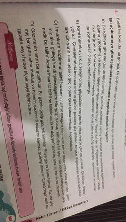 yusun yet vernisht
3.
Belirli bir konuda, bir görüşü, bir düşünceyi savunmak ve kanıtlamak için yazılan yazı türüne "makale" denir.
Bu açıklamaya göre aşağıdaki metinlerden hangisi bir makale örneğidir?
A) Bir iddiaya göre kendisi de öğretmenlik, müdürlük, müfettişlik yapmış olan Reşat Nuri eserlerinde öğretmenleri
daima yüceltmiş ve idealist öğretmen tipini canlandırmıştır. Reşat Nuri'nin bir "Öğretmenler romancısı" olduğu
fikri doğrudur. Nitekim Mehmet Kaplan, romancının ölümü üzerine yazdığı yazıda onu "Öğretmenler ve memut-
lar romancısı" olarak vasıflandırmıştır.
B) Kimi insanlar vardır, zengindirler, güçlüdürler ama yine de yalnız yine de içten içe cilízdırlar. Çünkü can de leur
yoktur. Çevrelerindeki insanlar onların gücüne, parasına göz diktikleri, bir çıkar düşüncesiyle onlara sokulduk
ları için yarın ellerinden o güç, o para çıkar çıkmaz onlardan kopacaklardır.
c) İnsanların bazılarının talihli bazılarının talihsiz olduğuna inanmayan pek az insan vardır. Hatta gün olur, is one
miz aksi gittikçe kendi talihsizliğimize bile yanar dururuz. Talih diye bir şeyin var olduğuna inandığımıza göre
nedir bu talih? Acaba insanlar talihli ve talihsiz olarak mı doğuyor? Buna hiç ama hiç ihtimal vermiyorum.
re: Metin Türleri/Hikâye Unsurları
D) Gazetenin ömrü bir günlüktür. Bir gazete çıktığı gün, çok önemlidir. Ertesi gün bu önemi kalmaz. Gazete geç-
miş bir güne aitse makale ve haberin çok önemli olmasına bakmaz, gazeteyi atarsınız. Çünkü bugün artık bu
gazete veya haber hiçbir kişiyi ilgilendirmez.
Notlarim
Sinit
büyük toplumsal olayları anlatan genellikle şir biçiminde oluşturulan esertere "destan" denir.
SLEYEN
