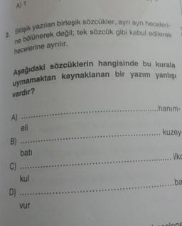 A) 1
2. Bitişik yazılan birleşik sözcükler, ayrı ayrı heceleri
ne bölünerek değil; tek sözcük gibi kabul edilerek
hecelerine ayrılır.
Aşağıdaki sözcüklerin hangisinde bu kurala
uymamaktan kaynaklanan bir yazım yanlışı
vardır?
...hanım-
kuzey
A) ...
eli
B) ....
bati
C) ....
kul
D) ....
vur
....... ilke
......ba
olene