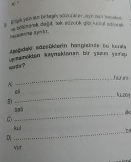 A) 1
2. Bitişik yazılan birleşik sözcükler, ayrı ayrı heceleri
ne bölünerek değil; tek sözcük gibi kabul edilerek
hecelerine ayrılır.
Aşağıdaki sözcüklerin hangisinde bu kurala
uymamaktan kaynaklanan bir yazım yanlışı
vardır?
...hanım-
kuzey
A) ...
eli
B) ....
bati
C) ....
kul
D) ....
vur
....... ilke
......ba
olene
