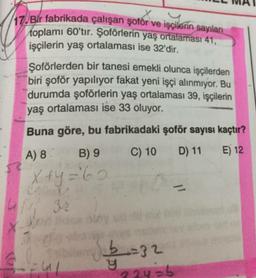 /17. Bir fabrikada çalışan şoför ve işçilerin sayıları
toplamı 60'tır. Şoförlerin yaş ortalaması 41,
işçilerin yaş ortalaması ise 32'dir.
Şoförlerden bir tanesi emekli olunca işçilerden
biri şoför yapılıyor fakat yeni işçi alınmıyor. Bu
durumda şoförlerin yaş ortalaması 39, işçilerin
yaş ortalaması ise 33 oluyor.
Buna göre, bu fabrikadaki şoför sayısı kaçtır?
A) 8 B) 9 C) 10 D) 11 E) 12
x+y='60
X
b=32
_
Eul
y
22y=b