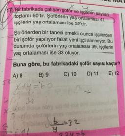 /17. Bir fabrikada çalışan şoför ve işçilerin sayıları
toplamı 60'tır. Şoförlerin yaş ortalaması 41,
işçilerin yaş ortalaması ise 32'dir.
Şoförlerden bir tanesi emekli olunca işçilerden
biri şoför yapılıyor fakat yeni işçi alınmıyor. Bu
durumda şoförlerin yaş ortalaması 39, işçilerin
yaş ortalaması ise 33 oluyor.
Buna göre, bu fabrikadaki şoför sayısı kaçtır?
A) 8 B) 9 C) 10 D) 11 E) 12
x+y='60
X
b=32
_
Eul
y
22y=b
