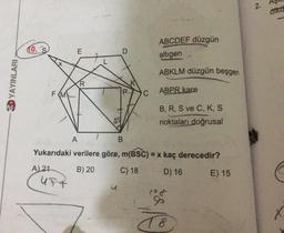 2
.
aika
0
ABCDEF düzgün
altigen
E
ABKLM düzgün beşgen
20 YAYINLARI
R
FMV
ABPR kare
B, R, S ve C, K, S
noktaları doğrusal
A
B
Yukarıdaki verilere göre, m(BSC) = x kaç derecedir?
A) 21
B) 20
C) 18
D) 16
E) 15
UFT
u
X
T8