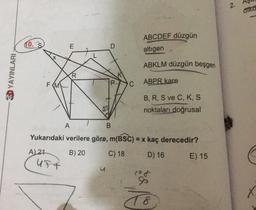 2
.
aika
0
ABCDEF düzgün
altigen
E
ABKLM düzgün beşgen
20 YAYINLARI
R
FMV
ABPR kare
B, R, S ve C, K, S
noktaları doğrusal
A
B
Yukarıdaki verilere göre, m(BSC) = x kaç derecedir?
A) 21
B) 20
C) 18
D) 16
E) 15
UFT
u
X
T8
