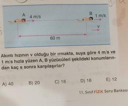 B
A
4 m/s
1 m/s
V
60 m
Akıntı hızının v olduğu bir irmakta, suya göre 4 m/s ve
1 m/s hızla yüzen A, B yüzücüleri şekildeki konumların-
dan kaç s sonra karşılaşırlar?
E) 12
B) 20
A) 40
D) 16
C) 18
11. Sinif FİZİK Soru Bankası
