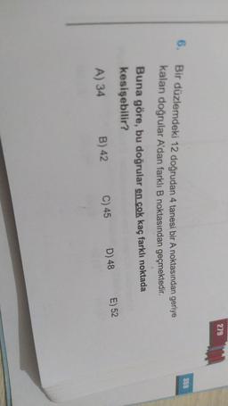 279
359
6.
Bir düzlemdeki 12 doğrudan 4 tanesi bir A noktasından geriye
kalan doğrular A'dan farklı B noktasından geçmektedir
.
Buna göre, bu doğrular en çok kaç farklı noktada
kesişebilir?
E) 52
D) 48
C) 45
B) 42
A) 34
