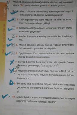 On the
Mayoz bölünmeyle ilgili aşağıdaki ifadelerden doğru olanların
yanina "D", yanlış olanların yanına "Y" harfini yazınız.
UNITE - 2
Mayoz bölünme birbirini takip eden mayoz I ve mayoz Il
olmak üzere iki bölünme evresinden oluşur.
MAYOZ VE EŞEYLİ ÜREME
2. DNA replikasyonu hem mayoz l'in hem de mayoz
Il’nin başlangıcında gerçekleşir.
D 3. Kalıtsal çeşitliliği sağlayan krossing over olayı profaz |
evresinde gerçekleşir.
D 4. Anafaz II evresinde kardeş kromatitler birbirinden ay-
rilir.
D 5. Mayoz bölünme sonucu kalıtsal yapıları birbirinden
farklı olan dört yavru hücre oluşabilir.
6. Eşeyli üreyen tüm canlılarda üreme hücreleri sadece
mayoz bölünme ile oluşturulur.
7. Mayoz bölünme hem eşeyli hem de eşeysiz üreme
esrasında gerçekleşir. (me togenez)
Mayoz I sonunda oluşan yavru hücrelerin DNA miktarı
ve kromozom sayısı, mayoz II sonunda oluşan hücre-
lerle aynıdır.
9. Bir eşey ana hücresinin mayoz bölünmesi sırasında
çekirdek ve sitoplazma bölünmesi üçer kez gerçekle-
şir.
10. Mayoz bölünme sonucu oluşan hücreler, tekrar mayoz
geçirerek döllenme yeteneği kazanır.
