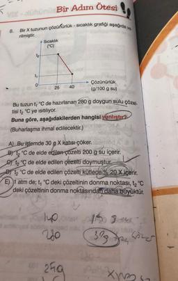 VIX - Bir Adım Ötesi
8.
Bir X tuzunun çözühürlük - sıcaklık grafiği aşağıda va
rilmiştir.
A Sıcaklık
(°C)
t2
t
0
- Çözünürlük
(g/100 g su)
25
40
OSA
Bu tuzun t, °C de hazırlanan 280 g doygun sulu çözel-
tisi tz °C ye isitiliyor.
Buna göre, aşağıdakilerden hangisi vanlıstır?
(Buharlaşma ihmal edilecektir.)
eneb
A) Bu işlemde 30 g X katısı çöker.mod A
By t °C de elde edilen çozelti 200 g su içerir.
e ta de elde edilen çözelti doymuştur.
Di t °C de elde edilen çözelti kütlece % 20 X içerir.
E) 1 atm de; t1 °C deki çözeltinin donma noktası, t2 °C
deki çözeltinin donma noktasından daha büyüktür.
140
es
32
124
wins
ang
Xon