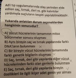 1.
Adli tıp uygulamalarında olay yerinden elde
edilen saç, tırnak, deri vs. gibi kalıntılar
yardımıyla suçluların tespiti yapılabilmektedir.
Yukarıda anlatılan durum seçeneklerden
hangisinin sonucudur?
A) Vücut hücrelerinin tamamının mitoz
bölünmeler sonucu oluşması
B) Aynı bireyin saç ve tırnak yapılarında farklı
DNA'ların bulunması X
C) Bir bireyin vücut hücrelerinin tamamında
farklı genetik bilgilerin oluşması
D) Saç, tırnak, deri gibi yapılarda diğer vücut
hücrelerinden farklı olan genlerin bulunması
E) Saç, tırnak, deri gibi yapılarda bireyin v
özellikleri ile ilgili ikişer adet genin yer alması