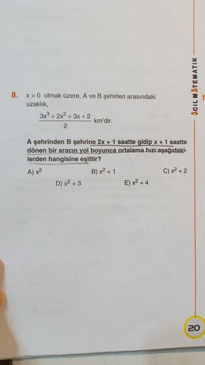 Acil MATEMATIK
8.
1
X>0 olmak üzere, A ve B şehirleri arasındaki
uzaklık,
3x3 + 2x2 + 3x + 2
km'dir.
2
A şehrinden B şehrine 2x + 1 saatte gidip x + 1 saatte
dönen bir aracın yol boyunca ortalama hizi aşağıdaki-
lerden hangisine eşittir?
B) x2 + 1
C) x2 +