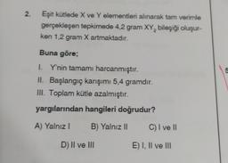 2.
Eşit kütlede X ve Y elementleri alınarak tam verimle
gerçekleşen tepkimede 4,2 gram XY, bileşiği oluşur-
ken 1,2 gram X artmaktadır.
Buna göre;
on
I. Y'nin tamamı harcanmıştır.
II. Başlangıç karışımı 5,4 gramdır.
III. Toplam kütle azalmıştır.
yargılarından hangileri doğrudur?
A) Yalnız
B) Yalnız ||
C) I ve II
D) II ve III
E) I, II ve III