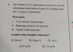 2.
Eşit kütlede X ve Y elementleri alınarak tam verimle
gerçekleşen tepkimede 4,2 gram XY, bileşiği oluşur-
ken 1,2 gram X artmaktadır.
Buna göre;
on
I. Y'nin tamamı harcanmıştır.
II. Başlangıç karışımı 5,4 gramdır.
III. Toplam kütle azalmıştır.
yargılarından hangileri doğrudur?
A) Yalnız
B) Yalnız ||
C) I ve II
D) II ve III
E) I, II ve III
