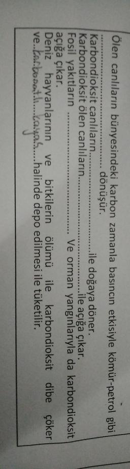 Ölen canlıların bünyesindeki karbon zamanla basıncın etkisiyle kömür-petrol gibi
....... dönüşür.
Karbondioksit canlıların......
..ile doğaya döner.
Karbondioksit ölen canlıların.......
ile açığa çıkar.
Fosil yakıtların
Ve orman yangınlarıyla da karbondioksit
açığa çıkar.
Deniz hayvanlarının ve bitkilerin ölümü ile karbondioksit dibe çöker
.
ve.tar.boost...aya....halinde depo edilmesi ile tüketilir.