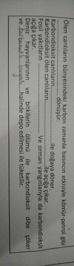 Ölen canlıların bünyesindeki karbon zamanla basıncın etkisiyle kömür-petrol gibi
....... dönüşür.
Karbondioksit canlıların......
..ile doğaya döner.
Karbondioksit ölen canlıların.......
ile açığa çıkar.
Fosil yakıtların
Ve orman yangınlarıyla da karbondioksit
açığa çıkar.
Deniz hayvanlarının ve bitkilerin ölümü ile karbondioksit dibe çöker
.
ve.tar.boost...aya....halinde depo edilmesi ile tüketilir.
