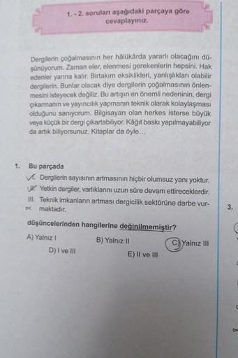 1. - 2. soruları aşağıdaki parçaya göre
cevaplayınız.
Dergilerin çoğalmasının her hâlükârda yararlı olacağını dü-
şünüyorum. Zaman eler, elenmesi gerekenlerin hepsini. Hak
edenler yarına kalır. Birtakım eksiklikleri, yanlışlıkları olabilir
dergilerin. Bunl