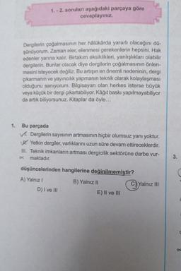 1. - 2. soruları aşağıdaki parçaya göre
cevaplayınız.
Dergilerin çoğalmasının her hâlükârda yararlı olacağını dü-
şünüyorum. Zaman eler, elenmesi gerekenlerin hepsini. Hak
edenler yarına kalır. Birtakım eksiklikleri, yanlışlıkları olabilir
dergilerin. Bunlar olacak diye dergilerin çoğalmasının önlen-
mesini isteyecek değiliz. Bu artışın en önemli nedeninin, dergi
çıkarmanın ve yayıncılık yapmanın teknik olarak kolaylaşması
olduğunu sanıyorum. Bilgisayarı olan herkes isterse büyük
veya küçük bir dergi çıkartabiliyor. Kâğıt baskı yapılmayabiliyor
da artık biliyorsunuz. Kitaplar da öyle...
1.
Bu parçada
Dergilerin sayısının artmasının hiçbir olumsuz yanı yoktur.
JK Yetkin dergiler, varlıklarını uzun süre devam ettireceklerdir.
III. Teknik imkanların artması dergicilik sektörüne darbe vur-
maktadır.
3.
düşüncelerinden hangilerine değinilmemiştir?
A) Yalnız !
B) Yalnız II
C)Yalnız III
D) I ve III
E) II ve III
