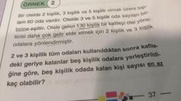 ÖRNEK 2
bir-
Bir otelde 2 kişilik, 3 kişilik ve 5 kişilik olmak üzere top
lam 60 oda vardır. Otelde 3 ve 5 kişilik oda sayıları
birine eşittir. Otele gelen 130 kişilik bir kafileyi otel yöne-
ticisi daha çok gelir elde etmek için 2 kişilik ve 3 kişilik
odalara yönlendirmiştir.
2 ve 3 kişilik tüm odaları kullanıldıktan sonra kafile-
deki geriye kalanlar beş kişilik odalara yerleştirildi-
ğine göre, beş kişilik odada kalan kişi sayısı en az
kaç olabilir?
37 -
