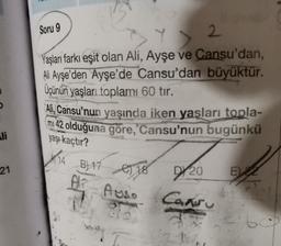 Soru 9
Y > 2
2
Yaşları farkı eşit olan Ali, Ayşe ve Cansu'dan,
Ali Ayşe'den Ayşe'de Cansu'dan büyüktür.
Üçünün yaşları toplamı 60 tır.
Ali, Cansu'nun yaşında iken yaşları
topla-
mi 42 olduğuna göre, Cansu'nun bugünkü
li
yaşı kaçtır?
21
A 14 B) 17
AT AUSS
e) 18
D/20
E 2
Cansu
2