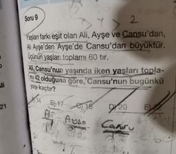 Soru 9
Y > 2
2
Yaşları farkı eşit olan Ali, Ayşe ve Cansu'dan,
Ali Ayşe'den Ayşe'de Cansu'dan büyüktür.
Üçünün yaşları toplamı 60 tır.
Ali, Cansu'nun yaşında iken yaşları
topla-
mi 42 olduğuna göre, Cansu'nun bugünkü
li
yaşı kaçtır?
21
A 14 B) 17
AT AUSS
e) 18
D/20
E 2
Cansu
2
