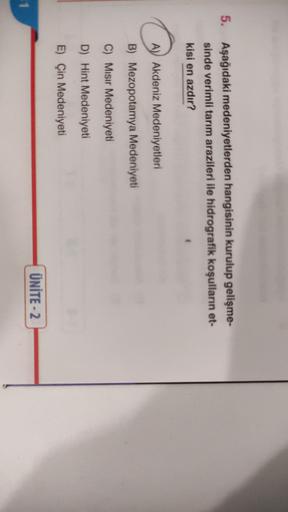 5.
Aşağıdaki medeniyetlerden hangisinin kurulup gelişme-
sinde verimli tarım arazileri ile hidrografik koşulların et-
kisi en azdır?
A) Akdeniz Medeniyetleri
B) Mezopotamya Medeniyeti
C) Misir Medeniyeti
D) Hint Medeniyeti
E) Çin Medeniyeti
ÜNİTE - 2
11