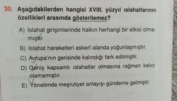 30. Aşağıdakilerden hangisi XVIII. yüzyıl islahatlarının
özellikleri arasında gösterilemez?
A) Islahat girişimlerinde halkın herhangi bir etkisi olma-
miştir.
B) Islahat hareketleri askerî alanda yoğunlaşmıştır.
C) Avrupa'nın gerisinde kalındığı fark edilmiştir.
D) Geniş kapsamlı islahatlar olmasına rağmen kalıcı
olamamıştır.
E) Yönetimde meşrutiyet anlayışı gündeme gelmiştir.
