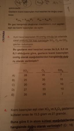 Xoha
oh
şeklindedir
.
Gazların kısmi basınçlar mol kesirleri ile doğru oran-
tilidir
PCHA - XCHA Py PHO Xhopy
Bir gaz karışımını oluşturan maddelerin mol sayılan
eşit ise kısmi basınçları da eşittir.
S SUPARA
3.
Açık hava basıncinin 70 cmHg olduğu bir ortamda
ideal pistonlu bir kap içerisinde SO,, 0, ve CO,
gazları bulunuyor.
Bu gazlarin mol kesirleri sırası ile 0,4, 0,5 ve
0,1 olduğuna göre, gazların kısmi basınçları
cmHg olarak aşağıdakilerden hangisinde dog-
ru olarak verilmiştir?
SO2
28
02
35
CO2
7
A)
B)
25
35
10
20
40
10
D
27
33
10
35
28
7.
4.
Kısmi basınçlanı eşit olan XO, ve X20, gazlarının
kütleleri sırası ile 15,5 gram ve 27 gramdır.
Buna göre X in atom kütlesi aşağıdakilerden
hangisinde doğru olarak verilmiştir? (0:16)
