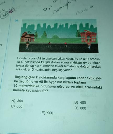 lot
v.
noto
boe
roo-lyt
26.
Ev
Okul
ra
Evinden çıkan Ali ile okuldan çıkan Ayşe, ev ile okul arasın-
da C noktasında karşılaştıktan sonra çıktıkları ev ve okula
tekrar dönüp hiç durmadan tekrar birbirlerine doğru hareket
edip tekrar D noktasında karşılaşıy